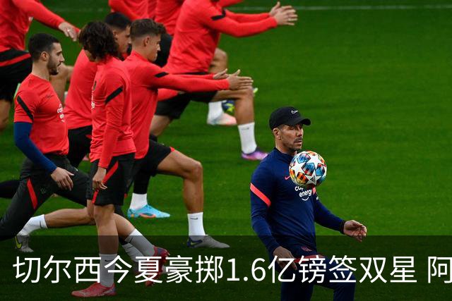 切尔西今夏豪掷1.6亿镑签双星 阿隆索亲解战术拼图