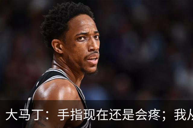 大马丁：手指现在还是会疼；我从未想过成为国家队的主角