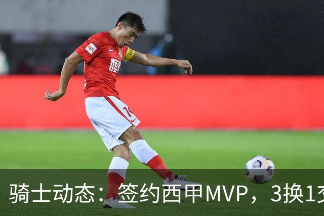 骑士动态：签约西甲MVP，3换1交易方案出炉，优质3D前锋即将加盟