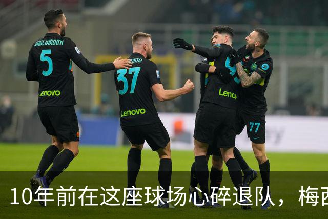 10年前在这座球场心碎退队，梅西如今回到原点争冠